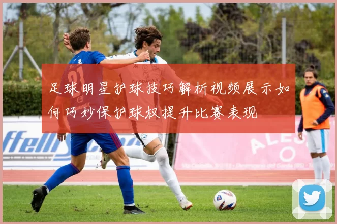 足球明星护球技巧解析视频展示如何巧妙保护球权提升比赛表现