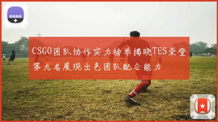 CSGO团队协作实力榜单揭晓TES荣登第九名展现出色团队配合能力