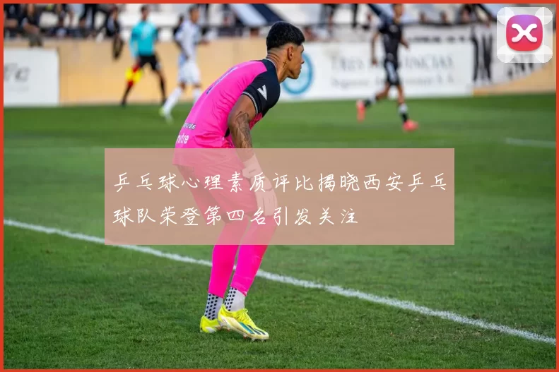 乒乓球心理素质评比揭晓西安乒乓球队荣登第四名引发关注
