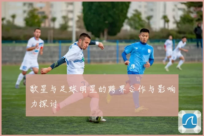 歌星与足球明星的跨界合作与影响力探讨