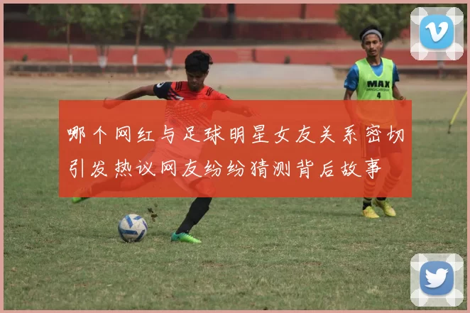 哪个网红与足球明星女友关系密切引发热议网友纷纷猜测背后故事