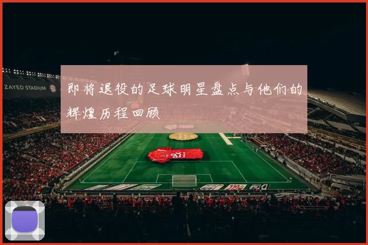 即将退役的足球明星盘点与他们的辉煌历程回顾