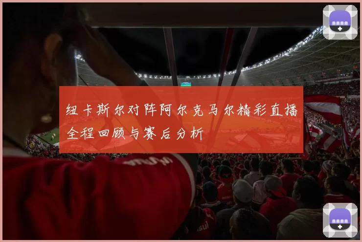纽卡斯尔对阵阿尔克马尔精彩直播全程回顾与赛后分析