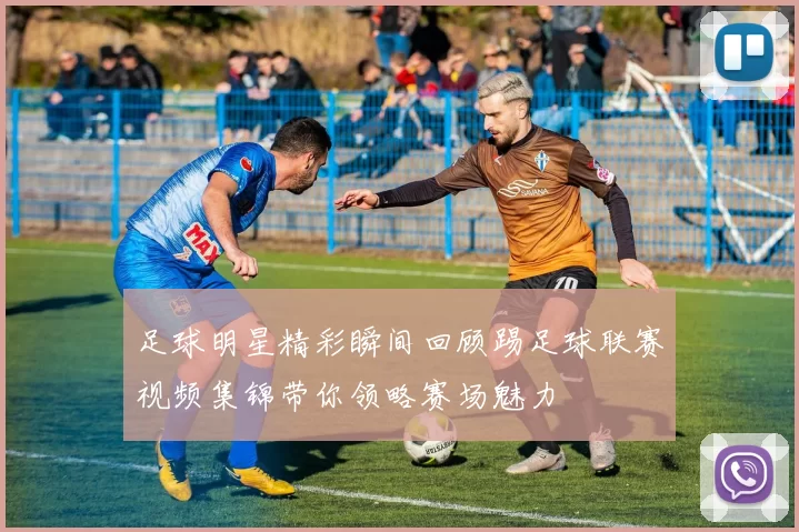 足球明星精彩瞬间回顾踢足球联赛视频集锦带你领略赛场魅力