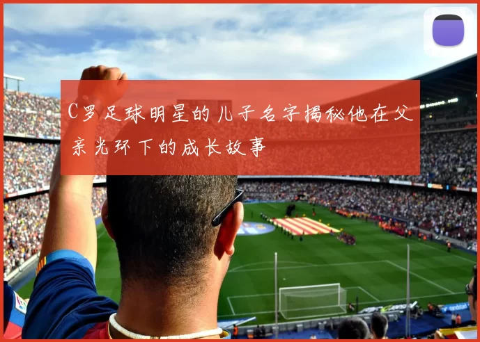 C罗足球明星的儿子名字揭秘他在父亲光环下的成长故事