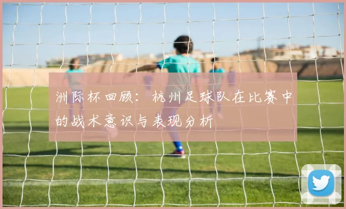 洲际杯回顾：杭州足球队在比赛中的战术意识与表现分析