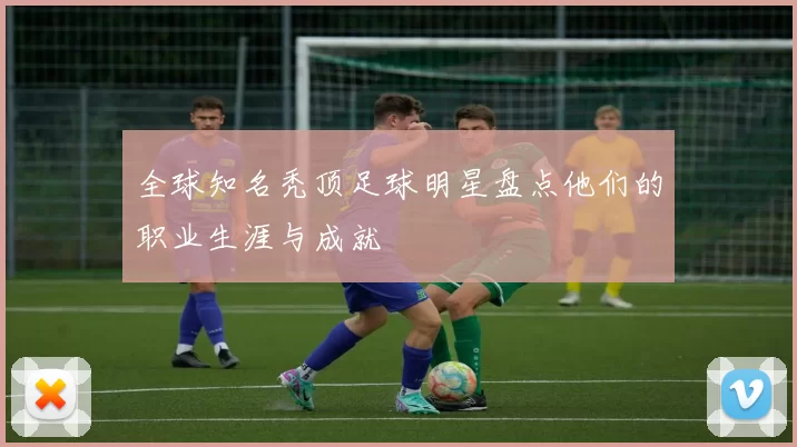 全球知名秃顶足球明星盘点他们的职业生涯与成就