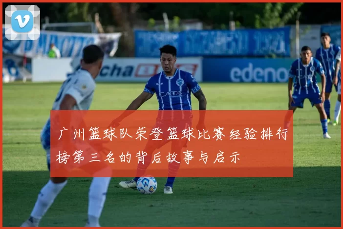 广州篮球队荣登篮球比赛经验排行榜第三名的背后故事与启示