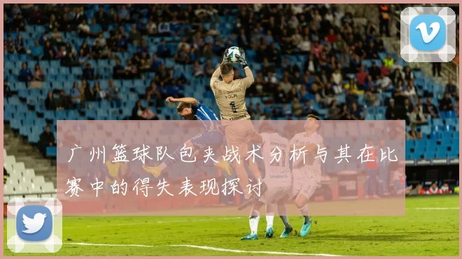 广州篮球队包夹战术分析与其在比赛中的得失表现探讨