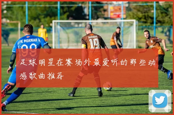 足球明星在赛场外最爱听的那些动感歌曲推荐