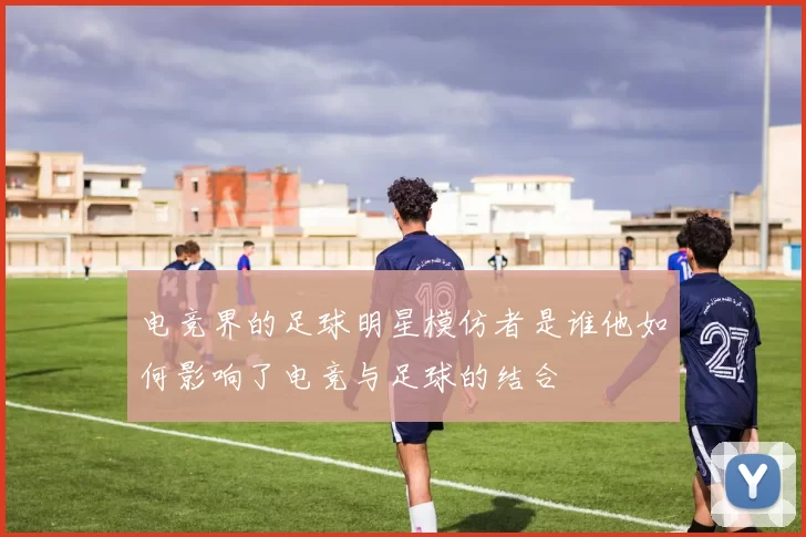 电竞界的足球明星模仿者是谁他如何影响了电竞与足球的结合