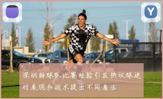 深圳排球队比赛经验引发热议球迷对表现和战术提出不同看法
