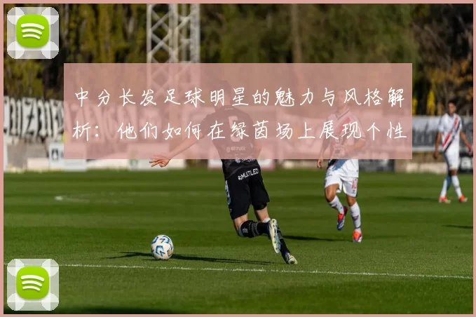 中分长发足球明星的魅力与风格解析：他们如何在绿茵场上展现个性与实力
