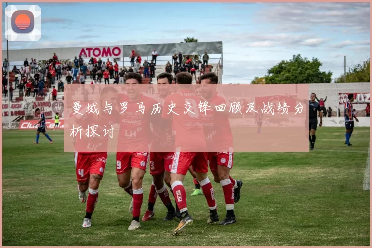 曼城与罗马历史交锋回顾及战绩分析探讨