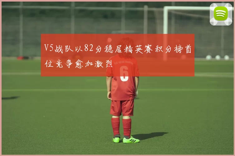 V5战队以82分稳居精英赛积分榜首位竞争愈加激烈