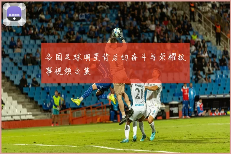 各国足球明星背后的奋斗与荣耀故事视频合集