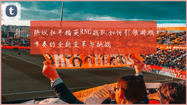 热议和平精英RNG战队如何引领游戏节奏的全新变革与挑战