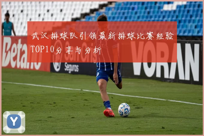 武汉排球队引领最新排球比赛经验TOP10分享与分析