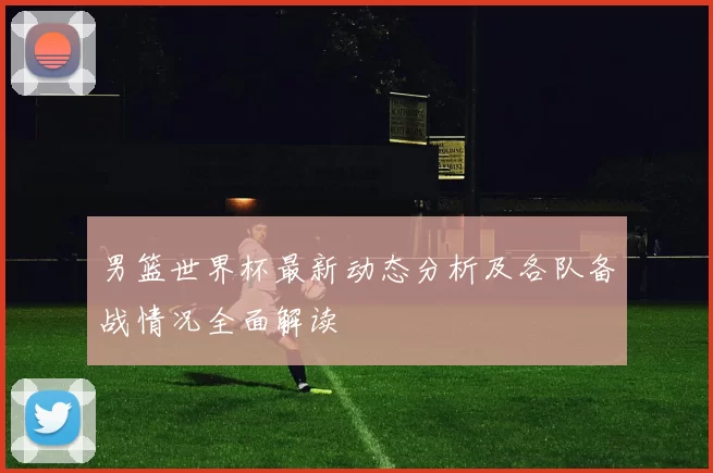 男篮世界杯最新动态分析及各队备战情况全面解读