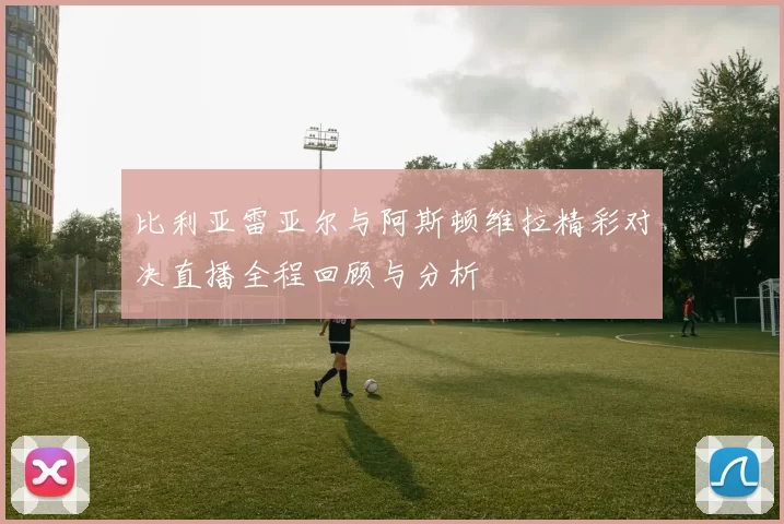 比利亚雷亚尔与阿斯顿维拉精彩对决直播全程回顾与分析
