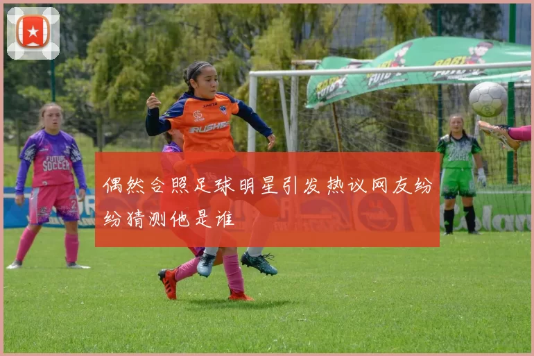 偶然合照足球明星引发热议网友纷纷猜测他是谁
