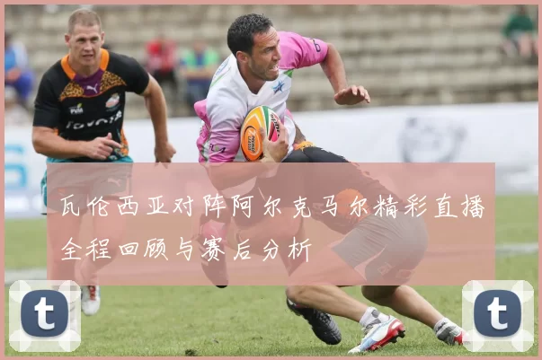 瓦伦西亚对阵阿尔克马尔精彩直播全程回顾与赛后分析