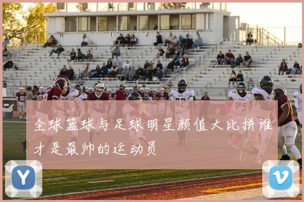 全球篮球与足球明星颜值大比拼谁才是最帅的运动员