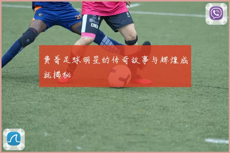 费哥足球明星的传奇故事与辉煌成就揭秘