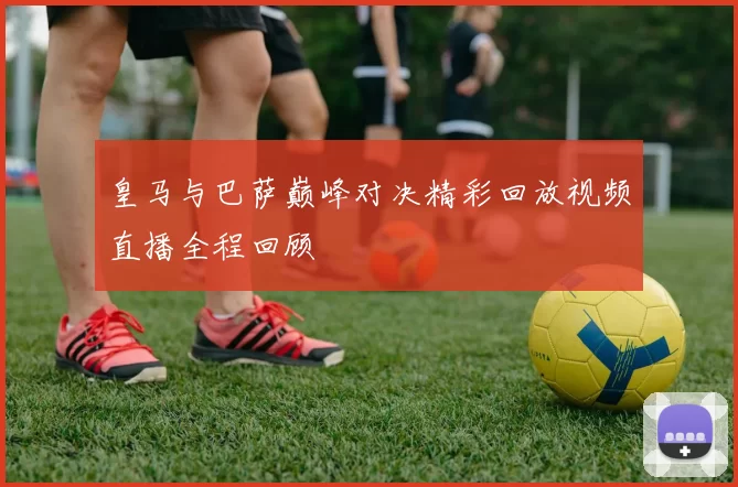 皇马与巴萨巅峰对决精彩回放视频直播全程回顾