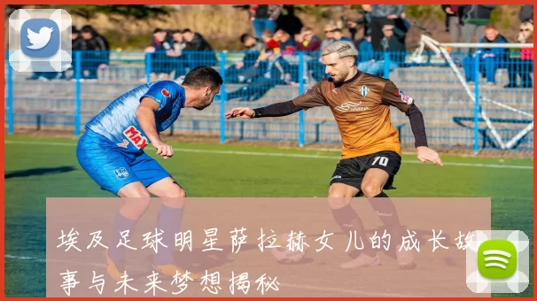 埃及足球明星萨拉赫女儿的成长故事与未来梦想揭秘