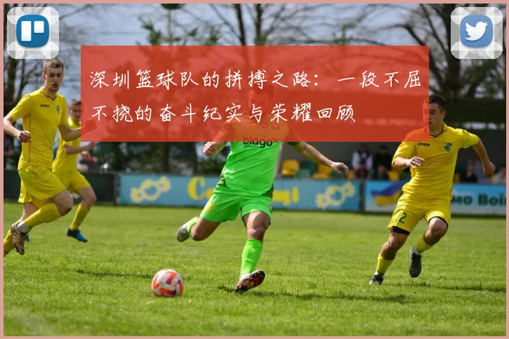 深圳篮球队的拼搏之路：一段不屈不挠的奋斗纪实与荣耀回顾