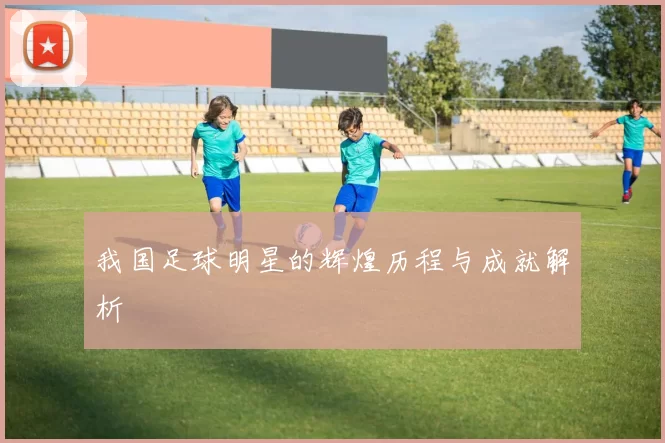 我国足球明星的辉煌历程与成就解析