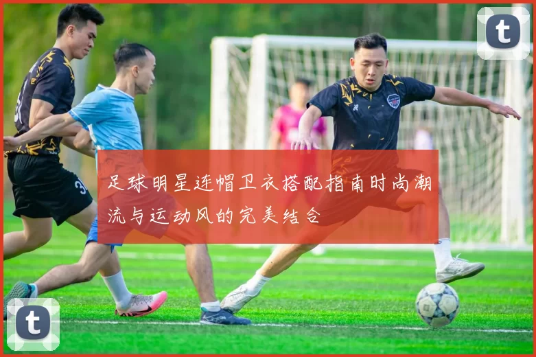 足球明星连帽卫衣搭配指南时尚潮流与运动风的完美结合