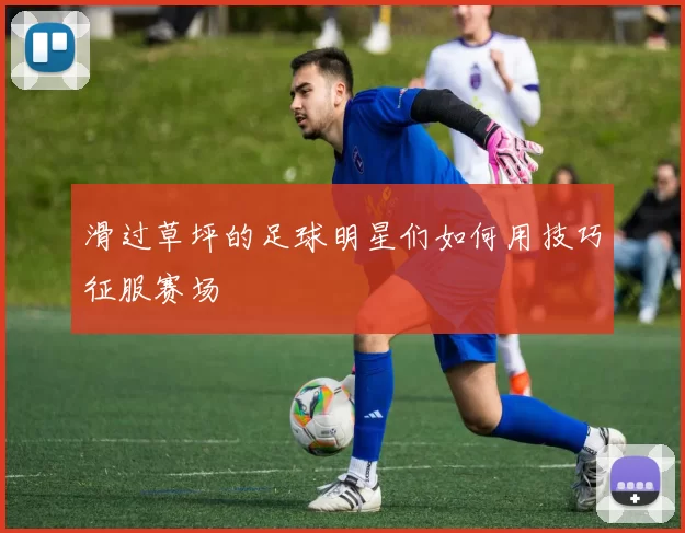 滑过草坪的足球明星们如何用技巧征服赛场