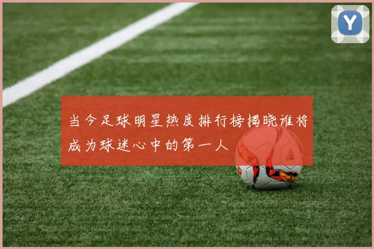 当今足球明星热度排行榜揭晓谁将成为球迷心中的第一人