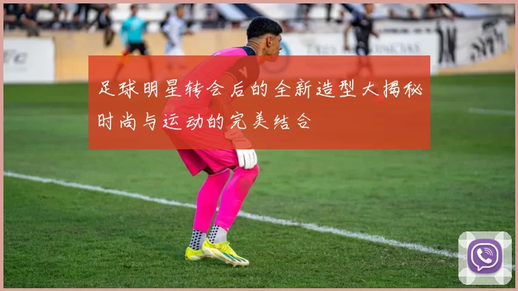 足球明星转会后的全新造型大揭秘时尚与运动的完美结合