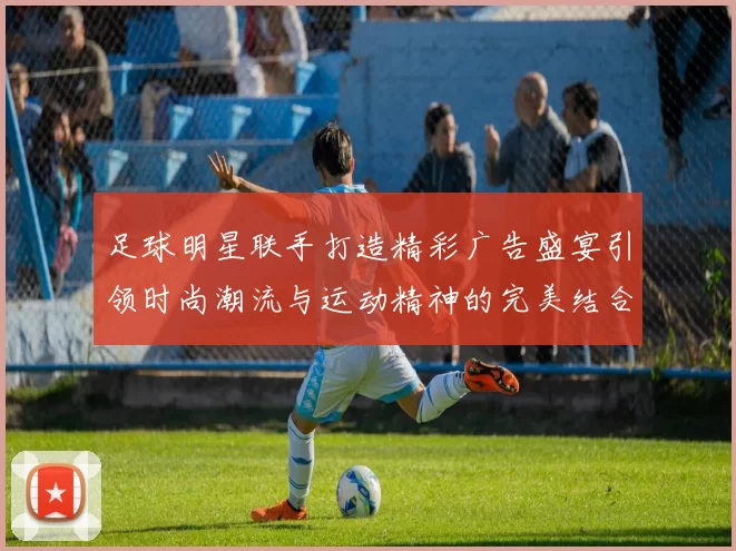 足球明星联手打造精彩广告盛宴引领时尚潮流与运动精神的完美结合