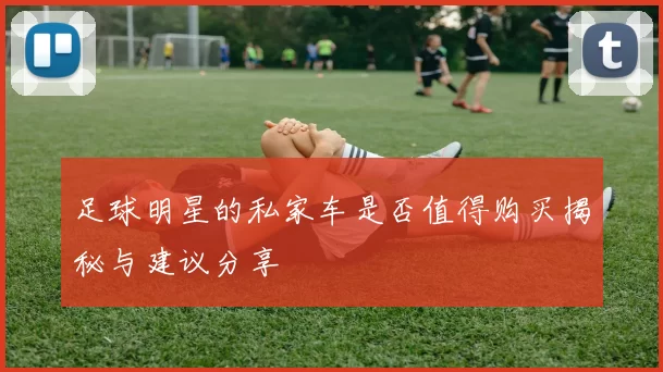 足球明星的私家车是否值得购买揭秘与建议分享