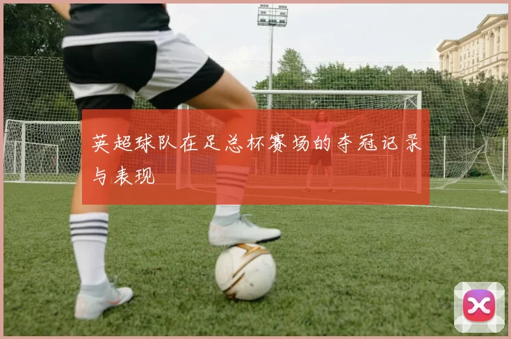 英超球队在足总杯赛场的夺冠记录与表现