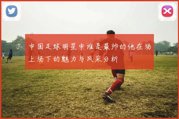 中国足球明星中谁是最帅的他在场上场下的魅力与风采分析