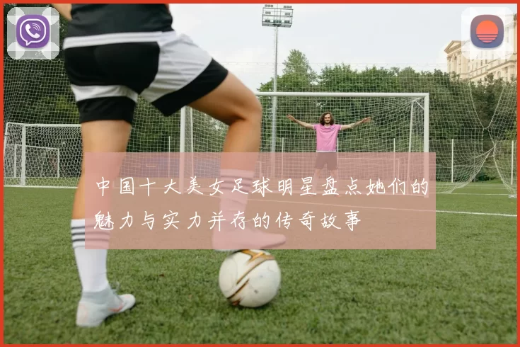 中国十大美女足球明星盘点她们的魅力与实力并存的传奇故事