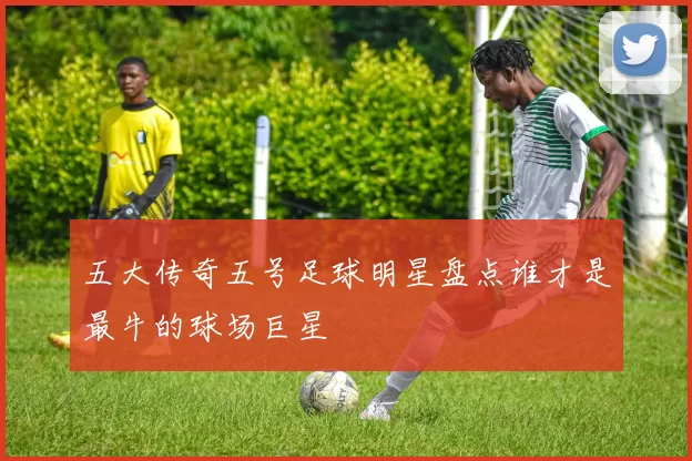 五大传奇五号足球明星盘点谁才是最牛的球场巨星