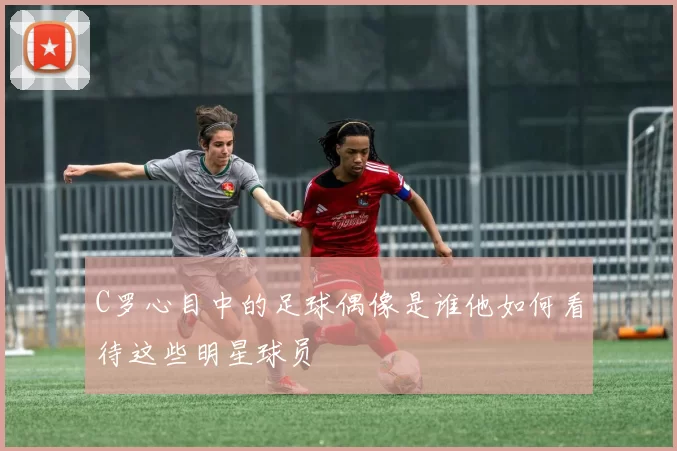C罗心目中的足球偶像是谁他如何看待这些明星球员