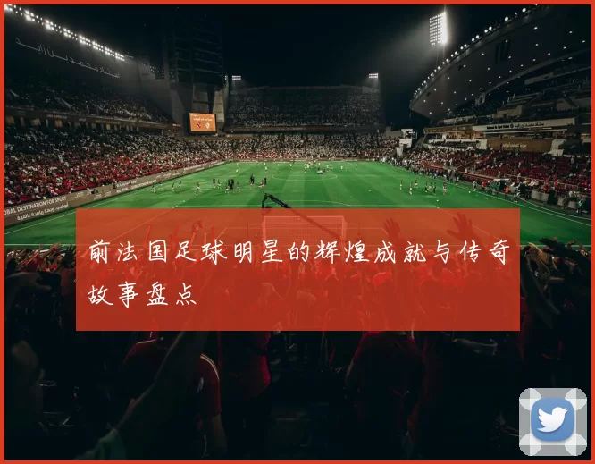 前法国足球明星的辉煌成就与传奇故事盘点