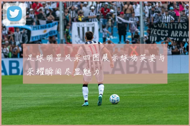 足球明星风采四图展示球场英姿与荣耀瞬间尽显魅力