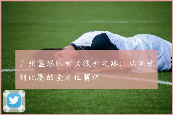广州篮球队耐力提升之路：从训练到比赛的全方位解析