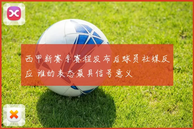 西甲新赛季赛程发布后球员社媒反应 谁的表态最具信号意义