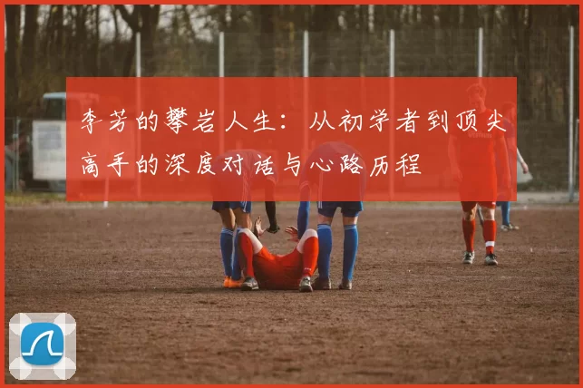 李芳的攀岩人生：从初学者到顶尖高手的深度对话与心路历程