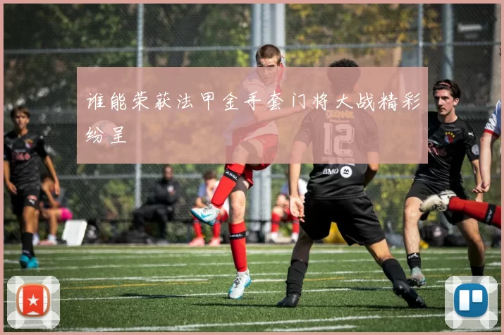 谁能荣获法甲金手套门将大战精彩纷呈