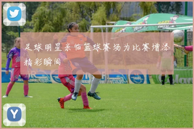 足球明星亲临篮球赛场为比赛增添精彩瞬间